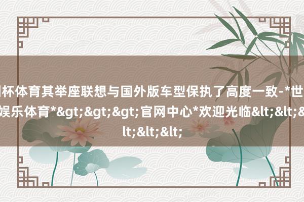 欧洲杯体育其举座联想与国外版车型保执了高度一致-*世博在线娱乐体育*>>>官网中心*欢迎光临<<<