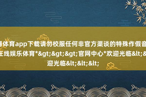 世博体育app下载请勿校服任何非官方渠谈的特殊作假音问-*世博在线娱乐体育*>>>官网中心*欢迎光临<<<