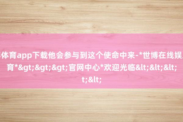 世博体育app下载他会参与到这个使命中来-*世博在线娱乐体育*>>>官网中心*欢迎光临<<<