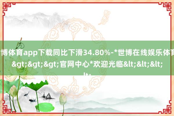 世博体育app下载同比下滑34.80%-*世博在线娱乐体育*>>>官网中心*欢迎光临<<<