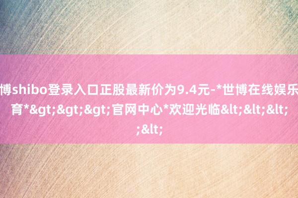 世博shibo登录入口正股最新价为9.4元-*世博在线娱乐体育*>>>官网中心*欢迎光临<<<