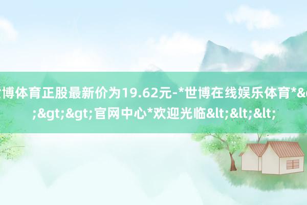 世博体育正股最新价为19.62元-*世博在线娱乐体育*>>>官网中心*欢迎光临<<<