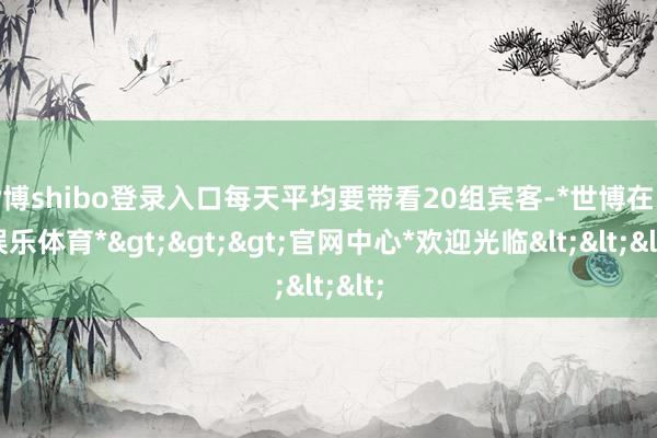 世博shibo登录入口每天平均要带看20组宾客-*世博在线娱乐体育*>>>官网中心*欢迎光临<<<