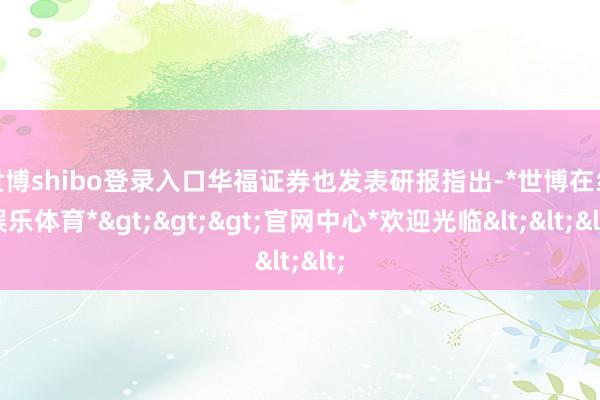 世博shibo登录入口　　华福证券也发表研报指出-*世博在线娱乐体育*>>>官网中心*欢迎光临<<<