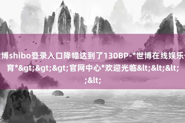 世博shibo登录入口降幅达到了130BP-*世博在线娱乐体育*>>>官网中心*欢迎光临<<<