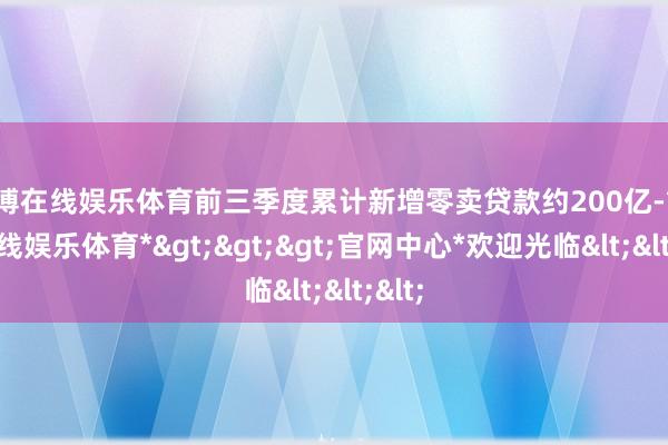 世博在线娱乐体育前三季度累计新增零卖贷款约200亿-*世博在线娱乐体育*>>>官网中心*欢迎光临<<<