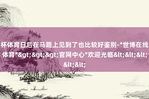 欧洲杯体育日后在马路上见到了也比较好鉴别-*世博在线娱乐体育*>>>官网中心*欢迎光临<<<