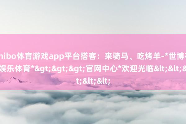 shibo体育游戏app平台搭客：来骑马、吃烤羊-*世博在线娱乐体育*>>>官网中心*欢迎光临<<<