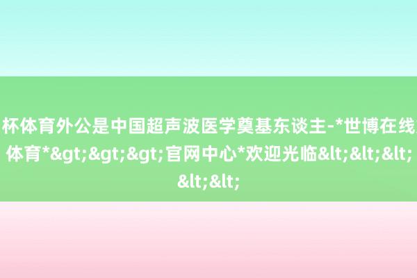 欧洲杯体育外公是中国超声波医学奠基东谈主-*世博在线娱乐体育*>>>官网中心*欢迎光临<<<