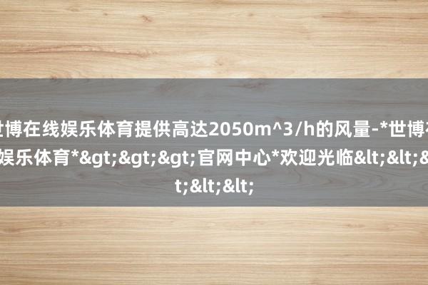 世博在线娱乐体育提供高达2050m^3/h的风量-*世博在线娱乐体育*>>>官网中心*欢迎光临<<<