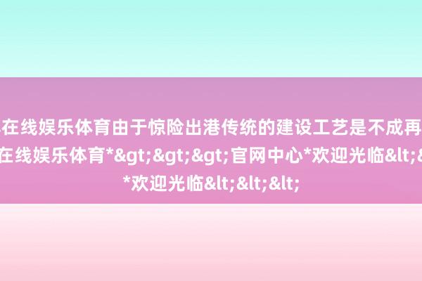 世博在线娱乐体育由于惊险出港传统的建设工艺是不成再用了-*世博在线娱乐体育*>>>官网中心*欢迎光临<<<