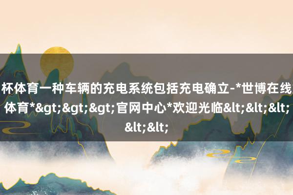 欧洲杯体育一种车辆的充电系统包括充电确立-*世博在线娱乐体育*>>>官网中心*欢迎光临<<<