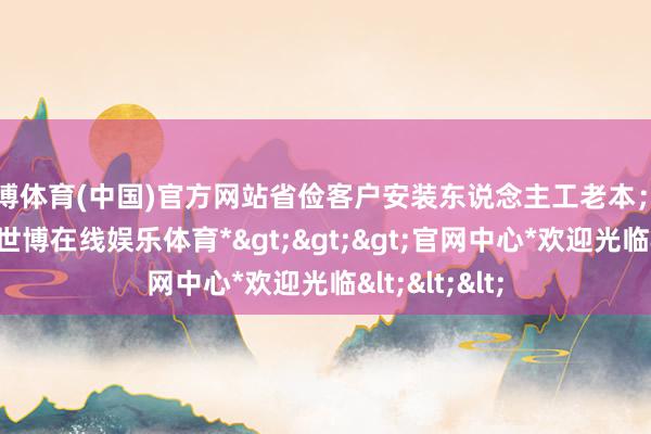 世博体育(中国)官方网站省俭客户安装东说念主工老本；3.集成度高-*世博在线娱乐体育*>>>官网中心*欢迎光临<<<