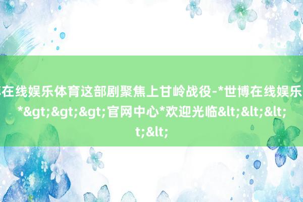 世博在线娱乐体育这部剧聚焦上甘岭战役-*世博在线娱乐体育*>>>官网中心*欢迎光临<<<