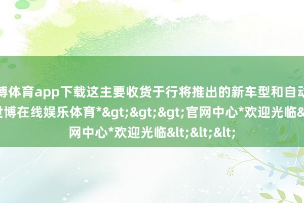 世博体育app下载这主要收货于行将推出的新车型和自动驾驶时期-*世博在线娱乐体育*>>>官网中心*欢迎光临<<<