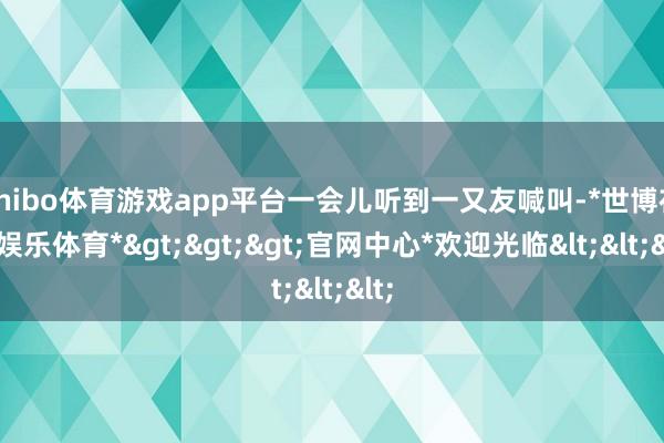 shibo体育游戏app平台一会儿听到一又友喊叫-*世博在线娱乐体育*>>>官网中心*欢迎光临<<<