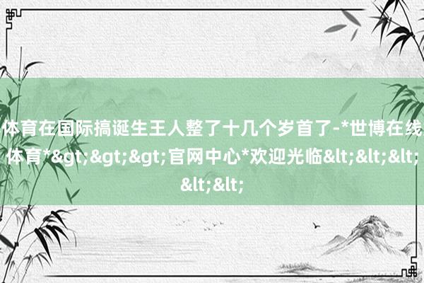 世博体育在国际搞诞生王人整了十几个岁首了-*世博在线娱乐体育*>>>官网中心*欢迎光临<<<