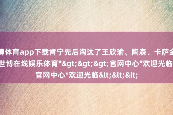 世博体育app下载肯宁先后淘汰了王欣瑜、陶森、卡萨金娜和博尔特-*世博在线娱乐体育*>>>官网中心*欢迎光临<<<