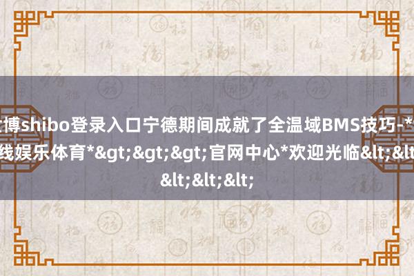 世博shibo登录入口宁德期间成就了全温域BMS技巧-*世博在线娱乐体育*>>>官网中心*欢迎光临<<<