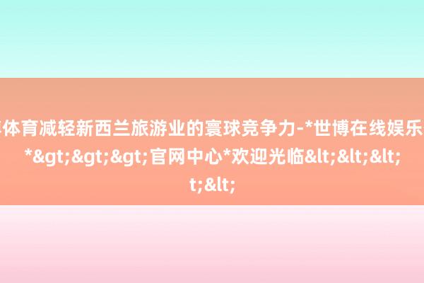 世博体育减轻新西兰旅游业的寰球竞争力-*世博在线娱乐体育*>>>官网中心*欢迎光临<<<