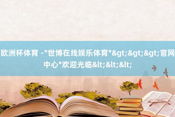 欧洲杯体育 -*世博在线娱乐体育*>>>官网中心*欢迎光临<<<