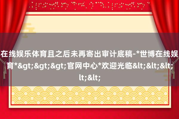 世博在线娱乐体育且之后未再寄出审计底稿-*世博在线娱乐体育*>>>官网中心*欢迎光临<<<