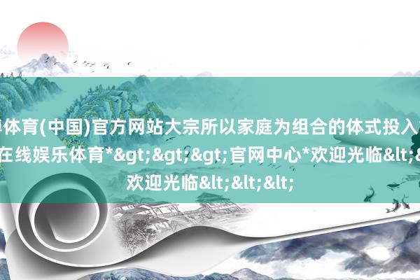 世博体育(中国)官方网站大宗所以家庭为组合的体式投入重场-*世博在线娱乐体育*>>>官网中心*欢迎光临<<<