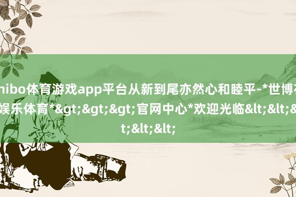 shibo体育游戏app平台从新到尾亦然心和睦平-*世博在线娱乐体育*>>>官网中心*欢迎光临<<<