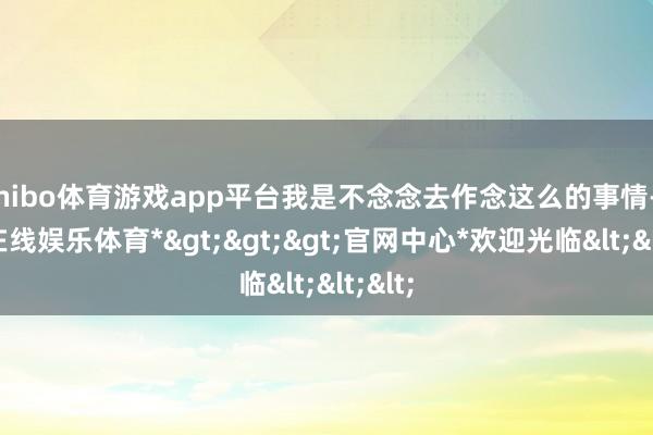 shibo体育游戏app平台我是不念念去作念这么的事情-*世博在线娱乐体育*>>>官网中心*欢迎光临<<<