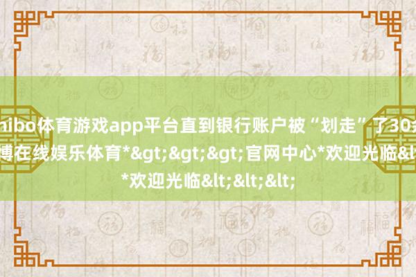 shibo体育游戏app平台直到银行账户被“划走”了30余万元-*世博在线娱乐体育*>>>官网中心*欢迎光临<<<