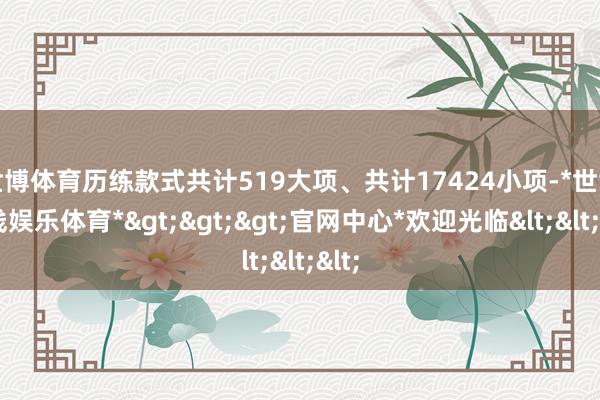 世博体育历练款式共计519大项、共计17424小项-*世博在线娱乐体育*>>>官网中心*欢迎光临<<<