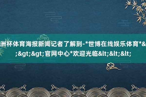 欧洲杯体育　　海报新闻记者了解到-*世博在线娱乐体育*>>>官网中心*欢迎光临<<<