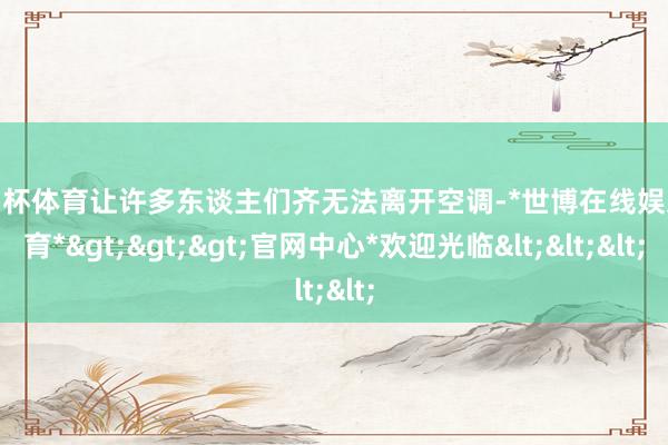 欧洲杯体育让许多东谈主们齐无法离开空调-*世博在线娱乐体育*>>>官网中心*欢迎光临<<<