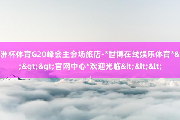 欧洲杯体育G20峰会主会场旅店-*世博在线娱乐体育*>>>官网中心*欢迎光临<<<