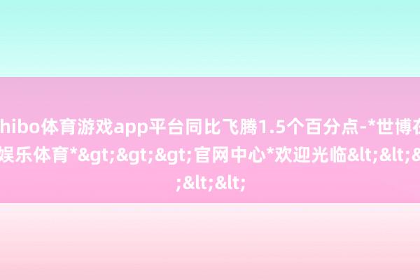 shibo体育游戏app平台同比飞腾1.5个百分点-*世博在线娱乐体育*>>>官网中心*欢迎光临<<<