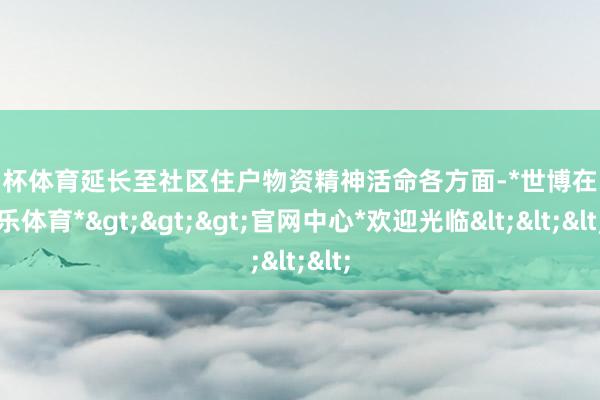 欧洲杯体育延长至社区住户物资精神活命各方面-*世博在线娱乐体育*>>>官网中心*欢迎光临<<<