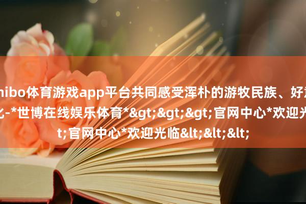 shibo体育游戏app平台共同感受浑朴的游牧民族、好意思好的陈腐文化-*世博在线娱乐体育*>>>官网中心*欢迎光临<<<