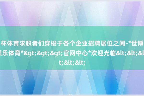 欧洲杯体育求职者们穿梭于各个企业招聘展位之间-*世博在线娱乐体育*>>>官网中心*欢迎光临<<<