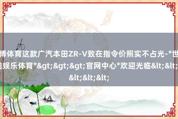 世博体育这款广汽本田ZR-V致在指令价照实不占光-*世博在线娱乐体育*>>>官网中心*欢迎光临<<<