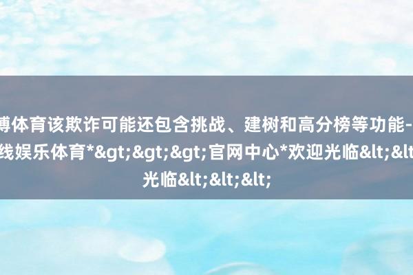 世博体育该欺诈可能还包含挑战、建树和高分榜等功能-*世博在线娱乐体育*>>>官网中心*欢迎光临<<<