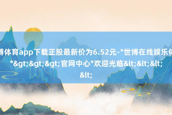 世博体育app下载正股最新价为6.52元-*世博在线娱乐体育*>>>官网中心*欢迎光临<<<