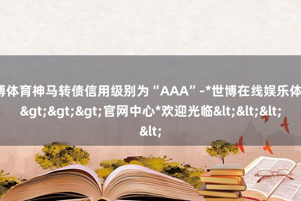 世博体育神马转债信用级别为“AAA”-*世博在线娱乐体育*>>>官网中心*欢迎光临<<<