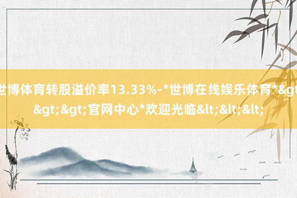 世博体育转股溢价率13.33%-*世博在线娱乐体育*>>>官网中心*欢迎光临<<<