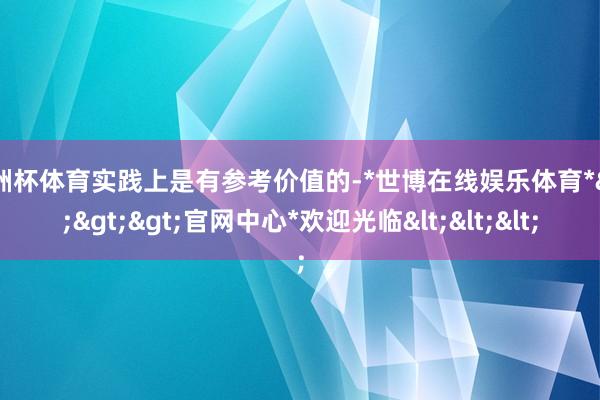 欧洲杯体育实践上是有参考价值的-*世博在线娱乐体育*>>>官网中心*欢迎光临<<<