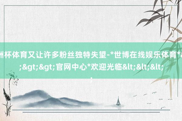 欧洲杯体育又让许多粉丝独特失望-*世博在线娱乐体育*>>>官网中心*欢迎光临<<<