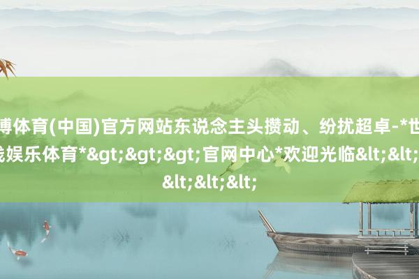 世博体育(中国)官方网站东说念主头攒动、纷扰超卓-*世博在线娱乐体育*>>>官网中心*欢迎光临<<<