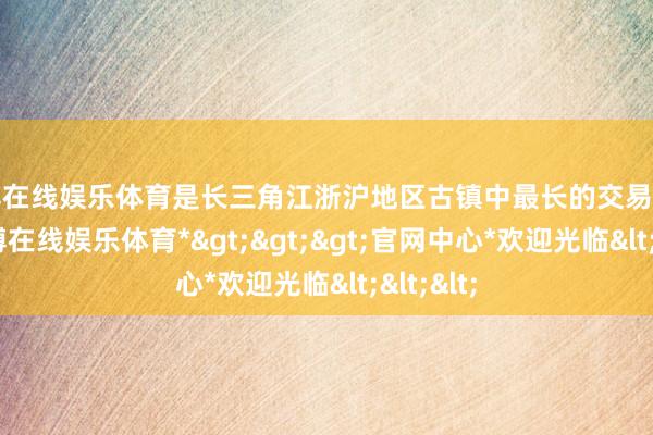 世博在线娱乐体育是长三角江浙沪地区古镇中最长的交易走路街-*世博在线娱乐体育*>>>官网中心*欢迎光临<<<