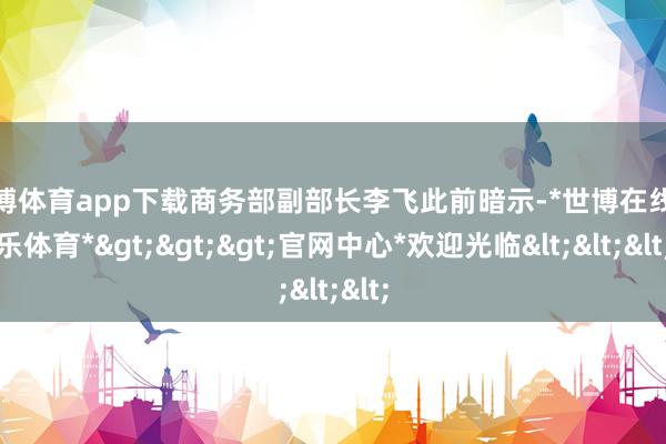 世博体育app下载商务部副部长李飞此前暗示-*世博在线娱乐体育*>>>官网中心*欢迎光临<<<