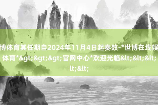 世博体育其任期自2024年11月4日起奏效-*世博在线娱乐体育*>>>官网中心*欢迎光临<<<