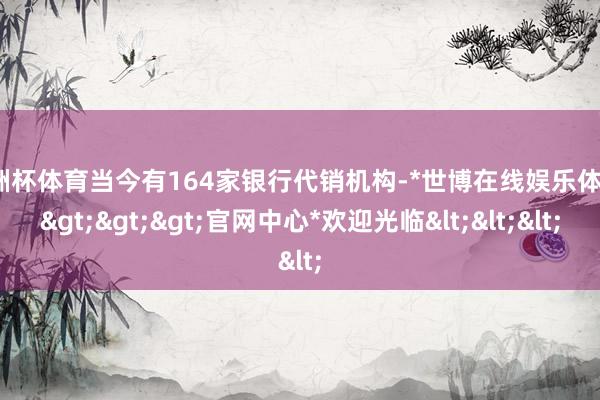 欧洲杯体育当今有164家银行代销机构-*世博在线娱乐体育*>>>官网中心*欢迎光临<<<